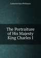The Portraiture of His Majesty King Charles I., Catherine Mary Phillimore 