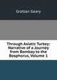 Through Asiatic Turkey: Narrative of a Journey from Bombay to the Bosphorus, Volume 1, Grattan Geary 