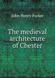 The medieval architecture of Chester, John Henry Parker 