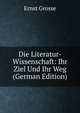 Die Literatur-Wissenschaft: Ihr Ziel Und Ihr Weg (German Edition), Ernst Grosse 