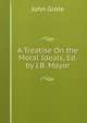 A Treatise On the Moral Ideals, Ed. by J.B. Mayor, John Grote 