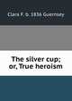 The silver cup; or, True heroism, Clara F. b. 1836 Guernsey 