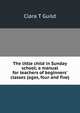 The little child in Sunday school; a manual for teachers of beginners' classes (ages, four and five), Clara T Guild 