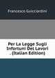Per La Legge Sugli Infortuni Del Lavori . (Italian Edition), Francesco Guicciardini 