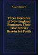 Three Heroines of New England Romance: Their True Stories Herein Set Forth, Brown Alice 