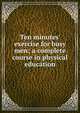Ten minutes' exercise for busy men; a complete course in physical education, 