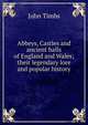Abbeys, Castles and ancient halls of England and Wales; their legendary lore and popular history, John Timbs 