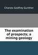 The examination of prospects; a mining geology, Charles Godfrey Gunther 