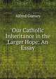 Our Catholic Inheritance in the Larger Hope: An Essay, Alfred Gurney 