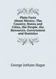 Plain Facts About Mexico: The Country, States and Cities, the People, the Resources, Government and Statistics, George Jotham Hagar 