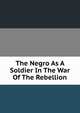 The Negro As A Soldier In The War Of The Rebellion, 
