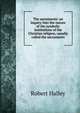 The sacraments: an inquiry into the nature of the symbolic institutions of the Christian religion, usually called the sacraments, Robert Halley 