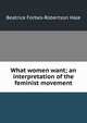 What women want; an interpretation of the feminist movement, Beatrice Forbes-Robertson Hale 