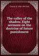 The valley of the shadow. Eight sermons on the doctrine of future punishment, Charles H. 1820-1895 Hall 