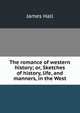The romance of western history; or, Sketches of history, life, and manners, in the West, James Hall 