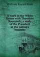 A week in the White House with Theodore Roosevelt; a study of the President at the nation's business, William Bayard Hale 