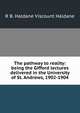 The pathway to reality: being the Gifford lectures delivered in the University of St. Andrews, 1902-1904, R B. Haldane Viscount Haldane 