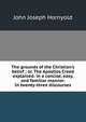 The grounds of the Christian's belief ; or, The Apostles Creed explained: in a concise, easy, and familiar manner. In twenty-three discourses, John Joseph Hornyold 