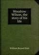 Woodrow Wilson, the story of his life, William Bayard Hale 
