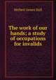 The work of our hands; a study of occupations for invalids, Herbert James Hall 