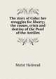 The story of Cuba: her struggles for liberty; the causes, crisis and destiny of the Pearl of the Antilles, Murat Halstead 