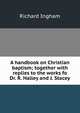 A handbook on Christian baptism; together with replies to the works fo Dr. R. Halley and J. Stacey, Richard Ingham 