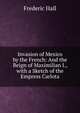 Invasion of Mexico by the French: And the Reign of Maximilian I., with a Sketch of the Empress Carlota, Frederic Hall 