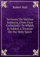 Sermons On Various Subjects, (Now First Collected): To Which Is Added, a Treatise On the Holy Spirit, Hall, Robert 