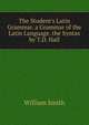 The Student's Latin Grammar. a Grammar of the Latin Language. the Syntax by T.D. Hall, Smith, William, Sir, 1813-1893 
