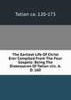 The Earliest Life Of Christ Ever Compiled From The Four Gospels: Being The Diatessaron Of Tatian circ. A. D. 160, Tatian ca. 120-173 