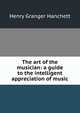 The art of the musician: a guide to the intelligent appreciation of music, Henry Granger Hanchett 