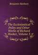 The Ecclesiastical Polity and Other Works of Richard Hooker, Volume 3, Benjamin Hanbury 