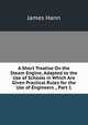 A Short Treatise On the Steam Engine, Adapted to the Use of Schools in Which Are Given Practical Rules for the Use of Engineers ., Part 1, James Hann 