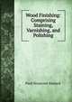 Wood Finishing: Comprising Staining, Varnishing, and Polishing, Paul Nooncree Hasluck 