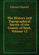 The History and Topographical Survey of the County of Kent, Volume 12, Edward Hasted 