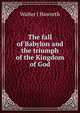 The fall of Babylon and the triumph of the Kingdom of God, Walter J Haworth 