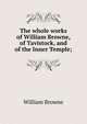 The whole works of William Browne, of Tavistock, and of the Inner Temple;, William Browne 