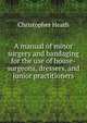A manual of minor surgery and bandaging for the use of house-surgeons, dressers, and junior practitioners, Christopher Heath 