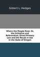 Where the People Rule: Or, the Initiative and Referendum, Direct Primary Law and the Recall in Use in the State of Oregon, Gilbert L. Hedges 
