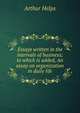 Essays written in the intervals of business; to which is added, An essay on organization in daily life, Helps Arthur 