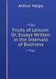 Fruits of Leisure: Or, Essays Written in the Intervals of Business, Arthur Helps 