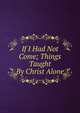 If I Had Not Come; Things Taught By Christ Alone, 