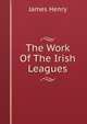 The Work Of The Irish Leagues, James Henry 