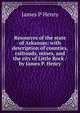 Resources of the state of Arkansas: with description of counties, railroads, mines, and the city of Little Rock / by James P. Henry, James P Henry 