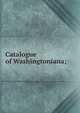 Catalogue of Washingtoniana;, 
