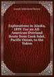 Explorations in Alaska, 1899: For an All-American Overland Route from Cook Inlet, Pacific Ocean, to the Yukon, Joseph Sutherland Herron 