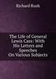 The Life of General Lewis Cass: With His Letters and Speeches On Various Subjects, Richard Rush 