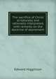 The sacrifice of Christ scripturally and rationally interpreted, with remarks on the doctrine of atonement, Edward Higginson 