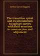 The transition spiral and its introduction to railway curves with field exercises in construction and alignment, Arthur Lovat Higgins 