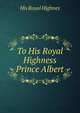 To His Royal Highness Prince Albert, His Royal Highnes 